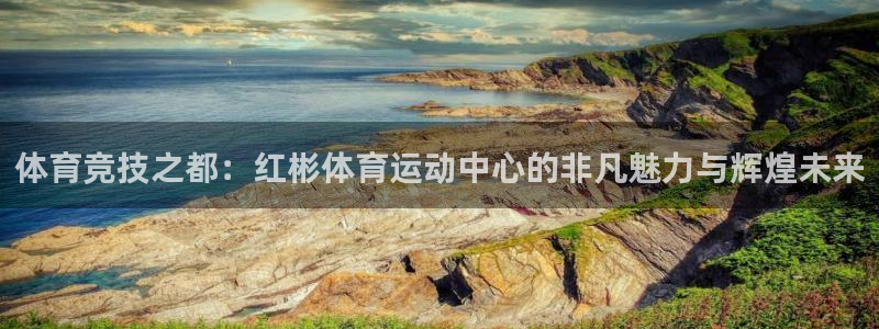 球迷体育蓓蓓：体育竞技之都：红彬体育运动中心的非凡魅力与辉煌未来